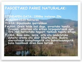 PAGOETAKO PARKE NATURALAK: IZENDAPEN-DATA: 1998ko irailaren 29a AZALERA:1335 hektarea TOKIA: Gipuzkoako iparraldean FAUNA: Orein talde bat dago, arrastaka handiz, faisaien, orkatzen eta erbien birpopulatzeak egin dira.Han haitzetako hegazti tipikoak topatu ditugu. FLORA: Baso asko, larre, ortu eta landatutako zuhaitz-eremu eta abar bihurtu dira. Badira aberastasun biologikoagatik eta bakartasunagatik balio handikoak diren baso batzuk. 