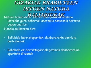 GIZAKIAK ERABILTZEN DITUEN NATURA BALIABIDEAK Natura baliabideak  esaten zaio gozakiak etekina lortzeko gure beharrak asetzeko naturatik hartzen dugun guztiari. Honela sailkatzen dira: Baliabide berriztagarriak: denborarekin berrizta daitezkenak. Baliabide ez-berriztagarriak:gizakiak denborarekin agortuko dituenak 
