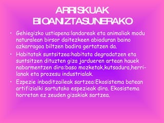 ARRISKUAK BIOANIZTASUNERAKO Gehiegizko ustiapena: landareak eta animaliak modu naturalean birsor daitezkeen abiaduran baino azkarragoa biltzen badira gertatzen da. Habitatak suntsitzea:habitata degradatzen eta suntsitzen dituzten giza jardueren artean hauek nabarmentzen dira:baso mozketak,kutsadura,herri-lanak eta prozesu industrialak. Ezpezie inbaditzaileak sartzea:Ekosistema batean artifizialki sartutako espezieak dira. Ekosistema horretan ez zeuden gizakiak sartzea. 