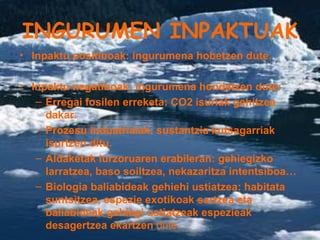 INGURUMEN INPAKTUAK Inpaktu positiboak: ingurumena hobetzen dute. Inpaktu negatiboak: ingurumena hondatzen dute: Erregai fosilen erreketa: CO2 isuriak gehitzea dakar. Prozesu induatrialak: sustantzia kutsagarriak isurtzen ditu. Aldaketak lurzoruaren erabileran: gehiegizko larratzea, baso soiltzea, nekazaritza intentsiboa… Biologia baliabideak gehiehi ustiatzea: habitata suntsitzea, espezie exotikoak sartzea eta baliabideak gehiegi ustiatzeak espezieak desagertzea ekartzen  dute. 