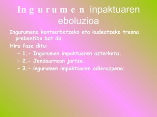 Ingurumen  inpaktuaren eboluzioa Ingurumena kontserbatzeko eta kudeatzeko tresna prebentibo bat da. Hiru fase ditu: 1.- Ingurumen impaktuaren azterketa. 2.- Jendaurrean jartze. 3.- ingurumen impaktuaren adierazpena . 