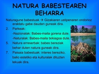 NATURA BABESTEAREN BEHARRA Naturagune babestuak    Gizakiaren ustipenaren ondorioz eraldatu gabe dauden guneak dira. Parkeak: -Nazionalak: Babes-maila gorena dute. -Naturalak: Babes-maila txikiagoa dute. Natura erreserbak: babes bereziak  behar duten natura guneak dira. Paisaia babestuak: interes bereziko, balio estetiko eta kulturalak dituzten lekuak dira. 