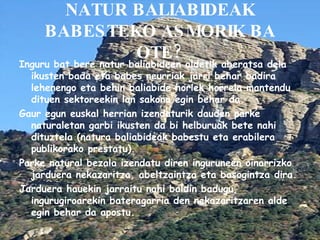 NATUR BALIABIDEAK BABESTEKO ASMORIK BA OTE? Inguru bat bere natur baliabideen aldetik aberatsa dela ikusten bada eta babes neurriak jarri behar badira lehenengo eta behin baliabide horiek horrela mantendu dituen sektoreekin lan sakona egin behar da. Gaur egun euskal herrian izendaturik dauden parke naturaletan garbi ikusten da bi helburuak bete nahi dituztela (natura baliabideak babestu eta erabilera publikorako prestatu). Parke natural bezala izendatu diren inguruneen oinarrizko jarduera nekazaritza, abeltzaintza eta basogintza dira. Jarduera hauekin jarraitu nahi baldin badugu, ingurugiroarekin bateragarria den nekazaritzaren alde egin behar da apostu. 