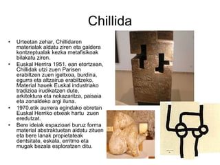 Chillida
• Urteetan zehar, Chillidaren
materialak aldatu ziren eta galdera
kontzeptualak kezka metafisikoak
bilakatu ziren.
• Euskal Herrira 1951. ean etortzean,
Chillidak utzi zuen Parisen
erabiltzen zuen igeltxoa, burdina,
egurra eta altzairua erabiltzeko.
Material hauek Euskal industriako
tradizioa irudikatzen dute,
arkitektura eta nekazaritza, paisaia
eta zonaldeko argi iluna.
• 1970.etik aurrera egindako obretan
Euskal Herriko etxeak hartu zuen
eredutzat.
• Bere ideiak espazioari buruz forma
material abstraktuetan aldatu zituen
eta bere lanak propietateak
dentsitate, eskala, erritmo eta
mugak bezala esploratzen ditu.
 