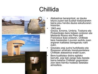 Chillida
• Alabastroa berarentzat, ez dauka
lotura zuzen bat Euskal tradizioarekin
baina pisu handia dauka eskulturaren
historian.
• 1963.ean
Grezia, Erroma, Umbria, Toskana eta
Probentzako bere bidaien ondoren eta
Medardo Rosso eta Piero dell
Francesca ikasi ondoren, Chillidak
bere hasieretan Louvren aurkitu zuen
argiaren kalitatea bereganatu nahi
zuen.
• Greziako argi zurira hurbiltzeko eta
Rossoren erretratu transluzentetara
Chillidak alabastroa erabil izuen.
• Bere kualitatea distira egiteko
barrutik, argi bati zango balu bezala
baina belatua Chillidari gogoratzen
zion bere herriko hodeiez betetako
atmosfera.
 