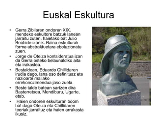 Euskal Eskultura
• Gerra Zibilaren ondoren XIX.
mendeko eskultore batzuk lanean
jarraitu zuten, haietako bat Julio
Beobide izanik. Baina eskulturak
forma abstraktuetara eboluzionatu
zuen.
• Jorge de Oteiza kontsideratua izan
da Gerra osteko belaunaldiko aita
eta irakaslea.
• Bestaldean, Eduardo Chillidaren
irudia dago, lana oso definituaz eta
nazioarte mailako
errekonozimendua jaso zuela.
• Beste talde batean sartzen dira
Basterretxea, Mendiburu, Ugarte,
etab.
• Haien ondoren eskulturan boom
bat dago Oteiza eta Chillidaren
teoriak jarraituz eta haien arrakasta
ikusiz.
 