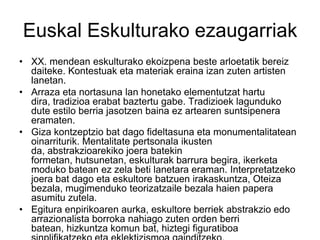 Euskal Eskulturako ezaugarriak
• XX. mendean eskulturako ekoizpena beste arloetatik bereiz
daiteke. Kontestuak eta materiak eraina izan zuten artisten
lanetan.
• Arraza eta nortasuna lan honetako elementutzat hartu
dira, tradizioa erabat baztertu gabe. Tradizioek lagunduko
dute estilo berria jasotzen baina ez artearen suntsipenera
eramaten.
• Giza kontzeptzio bat dago fideltasuna eta monumentalitatean
oinarriturik. Mentalitate pertsonala ikusten
da, abstrakzioarekiko joera batekin
formetan, hutsunetan, eskulturak barrura begira, ikerketa
moduko batean ez zela beti lanetara eraman. Interpretatzeko
joera bat dago eta eskultore batzuen irakaskuntza, Oteiza
bezala, mugimenduko teorizatzaile bezala haien papera
asumitu zutela.
• Egitura enpirikoaren aurka, eskultore berriek abstrakzio edo
arrazionalista borroka nahiago zuten orden berri
batean, hizkuntza komun bat, hiztegi figuratiboa
 