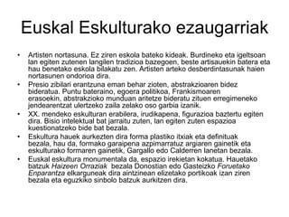 Euskal Eskulturako ezaugarriak
• Artisten nortasuna. Ez ziren eskola bateko kideak. Burdineko eta igeltsoan
lan egiten zutenen langilen tradizioa bazegoen, beste artisauekin batera eta
hau benetako eskola bilakatu zen. Artisten arteko desberdintasunak haien
nortasunen ondorioa dira.
• Presio zibilari erantzuna eman behar zioten, abstrakzioaren bidez
bideratua. Puntu bateraino, egoera politikoa, Frankismoaren
erasoekin, abstrakzioko munduan aritetze bideratu zituen erregimeneko
jendearentzat ulertzeko zaila zelako oso garbia izanik.
• XX. mendeko eskulturan erabilera, irudikapena, figurazioa baztertu egiten
dira. Bisio intelektual bat jarraitu zuten, lan egiten zuten espazioa
kuestionatzeko bide bat bezala.
• Eskultura hauek aurkezten dira forma plastiko itxiak eta definituak
bezala, hau da, formako garaipena azpimarratuz argiaren gainetik eta
eskulturako formaren gainetik, Gargallo edo Calderren lanetan bezala.
• Euskal eskultura monumentala da, espazio irekietan kokatua. Hauetako
batzuk Haizeen Orraziak bezala Donostian edo Gasteizko Foruetako
Enparantza elkarguneak dira aintzinean elizetako portikoak izan ziren
bezala eta eguzkiko sinbolo batzuk aurkitzen dira.
 