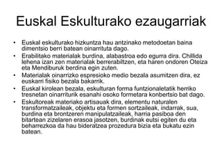 Euskal Eskulturako ezaugarriak
• Euskal eskulturako hizkuntza hau antzinako metodoetan baina
dimentsio berri batean oinarrituta dago.
• Erabilitako materialak burdina, alabastroa edo egurra dira. Chillida
lehena izan zen materialak berrerabiltzen, eta haren ondoren Oteiza
eta Mendiburuk berdina egin zuten.
• Materialak oinarrizko espresioko medio bezala asumitzen dira, ez
euskarri fisiko bezala bakarrik.
• Euskal kirolean bezala, eskulturan forma funtzionaletatik herriko
tresnetan oinarriturik esanahi osoko formetara konbertsio bat dago.
• Eskultoreak materiako artisauak dira, elementu naturalen
transformatzaileak, objektu eta formen sortzaileak, indarrak, sua,
burdina eta brontzeren manipulatzaileak, harria pasiboa den
bitartean zizelaren erasoa jasotzen, burdinak eutsi egiten du eta
beharrezkoa da hau bideratzea prozedura bizia eta bukatu ezin
batean.
 