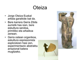 Oteiza
• Jorge Oteiza Euskal
artista garaikide bat da.
• Bere karrera Gerra Zibila
aurretik has izen, bere
eskultura sendoa,
primitibo eta arkaikoa
zenean.
• Gerra ostean organikoa,
eskultura espresionista
esploratzen hasi zen,
experimentazio abstraktu
arrazional batera
mugitzeko.
 