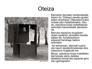 Oteiza
• Elementu formalen konbinaketak
lotzen du “Odiseoi zeneko gudari
baten erretratua” Oteizaren kutxa
hutsak edo metafisikoekin. Hau
da, eskultura kutxa metafisikoan
sartutako bariantetatik ateratzen
da.
• Barruko espazioa mugatzen
duten azaleren zenbakia handitu
egiten da, konplexutasun
espazial handiago batera
eramaten.
• Itxi beharrean, planoak luzera
eta neurri desberdinetakoak dira,
espaziora mugatuak ere.
• Beraz, eskultura kutxa metafisiko
bat bezala ulertu daiteke
aldaketa formal eta espazial gero
eta ugariagoekin.
 