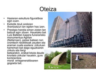 Oteiza
• Hasieran eskultura figuratiboa
egin zuen.
• Exiliotik itzuli ondoren
Arantzatzun lan egiten has izen.
• Prestigio handia eman zioten lan
batzuk egin zituen. Hauetako bat
Luis Balleten kapera funerarioko
monumentua Agiñan
(Nafarroan), paisai batean non
cromlech neolitikoak zeuden eta
eraman zuela esatera: zirkuluan
harreman bat dago eguzkiaren
zirkulu eta ilargi
betearekin, erabat lotuta daudela
kronletx zirkular hauekin, gure
kontzientzia
moral erregeneratiboaren
gogoeta bat.
 