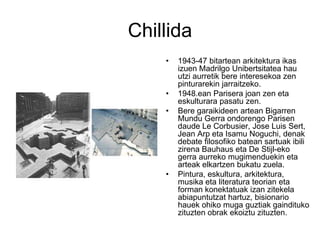 Chillida
• 1943-47 bitartean arkitektura ikas
izuen Madrilgo Unibertsitatea hau
utzi aurretik bere interesekoa zen
pinturarekin jarraitzeko.
• 1948.ean Parisera joan zen eta
eskulturara pasatu zen.
• Bere garaikideen artean Bigarren
Mundu Gerra ondorengo Parisen
daude Le Corbusier, Jose Luis Sert,
Jean Arp eta Isamu Noguchi, denak
debate filosofiko batean sartuak ibili
zirena Bauhaus eta De Stijl-eko
gerra aurreko mugimenduekin eta
arteak elkartzen bukatu zuela.
• Pintura, eskultura, arkitektura,
musika eta literatura teorian eta
forman konektatuak izan zitekela
abiapuntutzat hartuz, bisionario
hauek ohiko muga guztiak gaindituko
zituzten obrak ekoiztu zituzten.
 