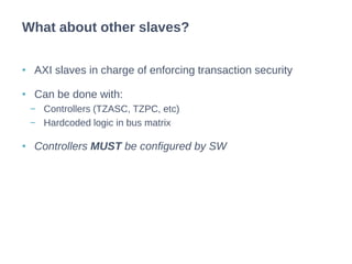 • AXI slaves in charge of enforcing transaction security
• Can be done with:
− Controllers (TZASC, TZPC, etc)
− Hardcoded logic in bus matrix
• Controllers MUST be configured by SW
What about other slaves?
 