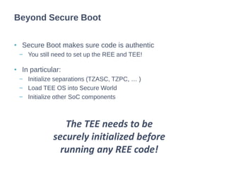 • Secure Boot makes sure code is authentic
− You still need to set up the REE and TEE!
• In particular:
− Initialize separations (TZASC, TZPC, … )
− Load TEE OS into Secure World
− Initialize other SoC components
Beyond Secure Boot
The TEE needs to be
securely initialized before
running any REE code!
 