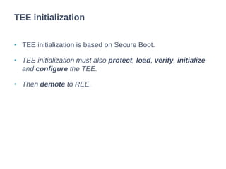 • TEE initialization is based on Secure Boot.
• TEE initialization must also protect, load, verify, initialize
and configure the TEE.
• Then demote to REE.
TEE initialization
 