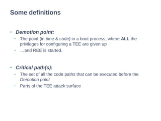 • Demotion point:
− The point (in time & code) in a boot process, where ALL the
privileges for configuring a TEE are given up
− …and REE is started.
• Critical path(s):
− The set of all the code paths that can be executed before the
Demotion point
− Parts of the TEE attack surface
Some definitions
 