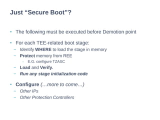 • The following must be executed before Demotion point
• For each TEE-related boot stage:
− Identify WHERE to load the stage in memory
− Protect memory from REE
- E.G. configure TZASC
− Load and Verify.
− Run any stage initialization code
• Configure (…more to come…)
− Other IPs
− Other Protection Controllers
Just “Secure Boot”?
 