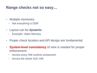• Multiple memories:
− Not everything is DDR
• Layout can be dynamic:
− Example: Video Memory
• Proper check location and API design are fundamental
• System-level consistency of view is needed for proper
enforcement:
− Across every SW runtime component
− Across the whole SoC HW.
Range checks not so easy…
 