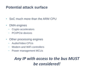 • SoC much more than the ARM CPU
• DMA engines
− Crypto accelerators
− PCI/PCIe devices
• Other processing engines
− Audio/Video CPUs
− Modem and WiFi controllers
− Power management MCUs
Potential attack surface
Any IP with access to the bus MUST
be considered!
 