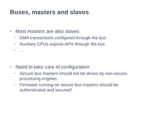 • Most masters are also slaves
− DMA transactions configured through the bus
− Auxiliary CPUs expose APIs through the bus
− …
• Need to take care of configuration
− Secure bus masters should not be driven by non-secure
processing engines
− Firmware running on secure bus masters should be
authenticated and secured!
Buses, masters and slaves
 