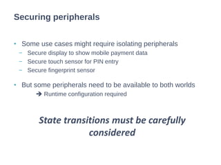 • Some use cases might require isolating peripherals
− Secure display to show mobile payment data
− Secure touch sensor for PIN entry
− Secure fingerprint sensor
• But some peripherals need to be available to both worlds
 Runtime configuration required
Securing peripherals
State transitions must be carefully
considered
 