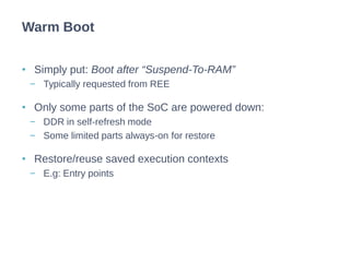 • Simply put: Boot after “Suspend-To-RAM”
− Typically requested from REE
• Only some parts of the SoC are powered down:
− DDR in self-refresh mode
− Some limited parts always-on for restore
• Restore/reuse saved execution contexts
− E.g: Entry points
Warm Boot
 