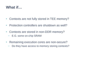 • Contexts are not fully stored in TEE memory?
• Protection controllers are shutdown as well?
• Contexts are stored in non-DDR memory?
− E.G. some on-chip SRAM
• Remaining execution cores are non-secure?
− Do they have access to memory storing contexts?
What if…
 