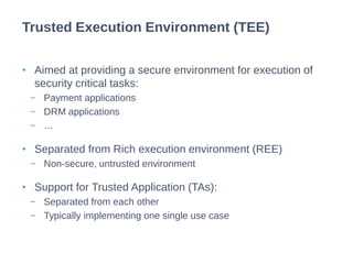 • Aimed at providing a secure environment for execution of
security critical tasks:
− Payment applications
− DRM applications
− …
• Separated from Rich execution environment (REE)
− Non-secure, untrusted environment
• Support for Trusted Application (TAs):
− Separated from each other
− Typically implementing one single use case
Trusted Execution Environment (TEE)
 