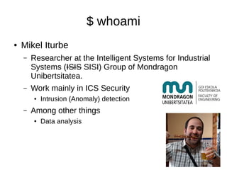 $ whoami
● Mikel Iturbe
– Researcher at the Intelligent Systems for Industrial
Systems (ISIS SISI) Group of Mondragon
Unibertsitatea.
– Work mainly in ICS Security
● Intrusion (Anomaly) detection
– Among other things
● Data analysis
 