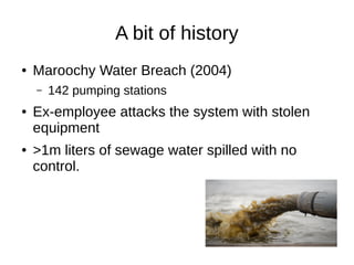 A bit of history
● Maroochy Water Breach (2004)
– 142 pumping stations
● Ex-employee attacks the system with stolen
equipm...