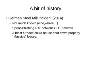A bit of history
● German Steel Mill Incident (2014)
– Not much known (who,where…)
– Spear-Phishing > IT network > OT netw...