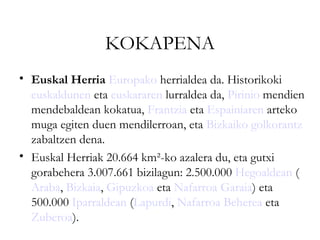 KOKAPENA
• Euskal Herria Europako herrialdea da. Historikoki
  euskaldunen eta euskararen lurraldea da, Pirinio mendien
  mendebaldean kokatua, Frantzia eta Espainiaren arteko
  muga egiten duen mendilerroan, eta Bizkaiko golkorantz
  zabaltzen dena.
• Euskal Herriak 20.664 km²-ko azalera du, eta gutxi
  gorabehera 3.007.661 bizilagun: 2.500.000 Hegoaldean (
  Araba, Bizkaia, Gipuzkoa eta Nafarroa Garaia) eta
  500.000 Iparraldean (Lapurdi, Nafarroa Beherea eta
  Zuberoa).
 