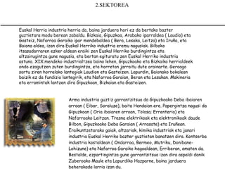 2.SEKTOREA 



Euskal Herria industria herria da, baina jarduera hori ez da bertako bazter
                                                
guztietara modu berean zabaldu. Bizkaia, Gipuzkoa, Arabako iparraldea ( Laudio) eta
Gasteiz, Nafarroa Garaiko ipar mendebaldea ( Bera, Lesaka, Leitza) eta Iruña, eta
Baiona aldea, izan dira Euskal Herriko industria eremu nagusiak. Bilboko
itsasadarraren ezker aldean eraiki zen Euskal Herriko burdingintza eta
altzairugintza gune nagusia, eta bertan egituratu zen Euskal Herriko industria
astuna. XIX.mendeko industrialtzea baino lehen, Gipuzkoako eta Bizkaiko herrialdeek
ondo ezagutzen zuten burdingintza, eta horretan jarraitu dute orainarte. Geroago
sortu ziren horrelako lantegiak Laudion eta Gasteizen. Lapurdin, Baionako bokalean
baizik ez da fundizio lantegirik, eta Nafarroa Garaian, Beran eta Lesakan. Makineria
eta erramintak lantzen dira Gipuzkoan, Bizkaian eta Gasteizen.


                        Arma industria guztiz garrantzitsua da Gipuzkoako Deba ibaiaren
                        arroan ( Eibar, Soraluze), baita Hendaian ere. Papergintza nagusi da
                        Gipuzkoan ( Oria ibaiaren arroan, Tolosa; Errenteria) eta
                        Nafarroako Leitzan. Tresna elektrikoak eta elektronikoak daude
                        Bilbon, Gipuzkoako Deba Garaian ( Arrasate) eta Iruñean.
                        Eraikuntzetarako gaiak, altzariak, kimika industriak eta janari
                        industria Euskal Herriko bazter guztietan banatzen dira. Kontserba
                        industria kostaldean ( Ondarroa, Bermeo, Mutriku, Donibane-
                        Lohizune) eta Nafarroa Garaiko hegoaldean, Erriberan, ematen da.
                        Bestalde, ezpartingintza gune garrantzitsua izan dira aspaldi danik
                        Zuberoako Maule eta Lapurdiko Hazparne, baina jarduera
                        beherakada larria izan du. 
 