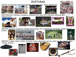 OHITURAK
JAIAK: San Ferminak, Antzarrak, Zeledon, Sta. Ageda, Sto. Tomas, Danborrada…




PERTSONAIAK: Olentzero, Gargantua, Zanpantzarrak, Miel Otxin, Marijaia, Anbotoko Mari,
Galtzagorriak…




KIROLAK: sokatira, aizkolariak, txingak, pilota jokoak, harri-jasotzaileak, estropadak, segalariak, idi-
probak…




ERROPAK: txapela, atorra, makila, abarketak, kaikua, alpargatak, gerriko zabala eta abar. Janari, edari,
tresnak, dantzak…..
 