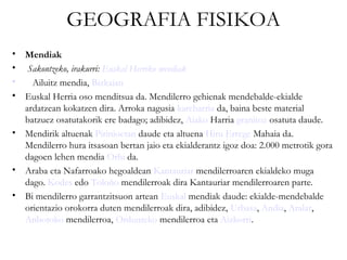 GEOGRAFIA FISIKOA
• Mendiak
•  Sakontzeko, irakurri: Euskal Herriko mendiak
•   Ailuitz mendia, Bizkaian
• Euskal Herria oso menditsua da. Mendilerro gehienak mendebalde-ekialde
  ardatzean kokatzen dira. Arroka nagusia kareharria da, baina beste material
  batzuez osatutakorik ere badago; adibidez, Aiako Harria granitoz osatuta daude.
• Mendirik altuenak Pirinioetan daude eta altuena Hiru Errege Mahaia da.
  Mendilerro hura itsasoan bertan jaio eta ekialderantz igoz doa: 2.000 metrotik gora
  dagoen lehen mendia Orhi da.
• Araba eta Nafarroako hegoaldean Kantauriar mendilerroaren ekialdeko muga
  dago. Kodes edo Toloño mendilerroak dira Kantauriar mendilerroaren parte.
• Bi mendilerro garrantzitsuon artean Euskal mendiak daude: ekialde-mendebalde
  orientazio orokorra duten mendilerroak dira, adibidez, Urbasa, Andia, Aralar,
  Anbotoko mendilerroa, Ordunteko mendilerroa eta Aizkorri.
 