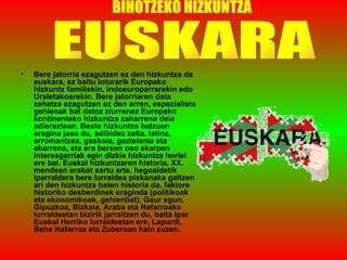 Bere jatorria ezagutzen ez den hizkuntza da euskara, ez baitu loturarik Europako hizkuntz familiekin, indoeuroparrarekin edo Uraletakoarekin. Bere jatorriaren data zehatza ezagutzen ez den arren, espezialista gehienak bat datoz ziurrenez Europako kontinenteko hizkuntza zaharrena dela adieraztean. Beste hizkuntza batzuen eragina jaso du, adibidez zelta, latina, erromantzea, gaskoia, gaztelania eta abarrena, eta era berean oso ekarpen interesgarriak egin dizkie hizkuntza horiei ere bai. Euskal hizkuntzaren historia, XX. mendean erabat sartu arte, hegoaldetik iparraldera bere lurraldea pixkanaka galtzen ari den hizkuntza baten historia da, faktore historiko desberdinek eraginda (politikoak eta ekonomikoak, gehienbat). Gaur egun, Gipuzkoa, Bizkaia, Araba eta Nafarroako lurraldeetan bizirik jarraitzen du, baita Ipar Euskal Herriko lurraldeetan ere, Lapurdi, Behe Nafarroa eta Zuberoan hain zuzen.  BIHOTZEKO HIZKUNTZA EUSKARA 
