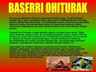 Kirol eta jai gehienen oinarrian baserriaren kultura dago. Garai berrietara moldatu dira, baina  funtsezko izaera galdu barik. Euskaldunek kirol eta aisia bihurtu dituzte baserriko lanak, ondo pasatzeko asmoz. Enborrak eta soroetako belarrak moztea, harriak jasotzea, txakurren laguntzaz artzainek artadia zuzentzeko trebetasuna eta beste hainbat jarduera herri-kirol bilakatu dituzte gurean.  Euskadi eta Europako mugak gainditu dituzte horietako kirol askok. Pilota, esate baterako, ezaguna egin da modalitate guztietan mundu osoan. Zaila da edozein jai, azoka edo erromeria herri kirolik gabe imajinatzea, eta zer esanik ez, dantza eta musika tradizionalik gabe. Euskal folklorearen elementu garrantzitsuak dira horiek, eta baita bertsolariak, inprobisatutako bertsoak euskaraz, euskaldunon hizkuntzan, abesten dituzten poetak, ere.  Ongi jateko eta edateko zaletasuna kulturala da Euskadin. Merkatuetan, etxeetan, jatetxeetan eta elkarte gastronomikoetan argi eta garbi antzeman daiteke hori. Kalitate goreneko produktuak oinarri dituen sukaldaritza tradizionala eta sukaldaritza berritzaileak ospe handia dute nazioartean. Usain, kolore eta zapore ezberdinen artean, jaki landuak, ahogozagarri bikainak, dastatzeko aukera dute bisitariek.  BASERRI OHITURAK 