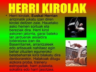 Herri kirolak,  Euskal Herrian  antzinatik jokatu izan diren kirolei deitzen zaie. Hauetako asko hemen sortuak eta bereziak dira. Herri kirol askoren jatorria, garai bateko lan jarduerak aisialdira bideratzea izan da. Baserritarrek, arrantzaleek edo artisauek nahitaez egin behar zituzten eguneroko betebeharrak kirol bilakatu dira denborarekin. Halakoak ditugu aizkora proba, traineru estropadak, harri zulaketa, sokatira edo harri jasotzea. HERRI KIROLAK 