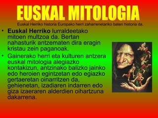 Euskal Herriko historia Europako herri zaharrenetariko baten historia da. Euskal Herriko  lurraldeetako mitoen multzoa da. Bertan nahasturik antzematen dira eragin kristau zein paganoak. Gainerako herri eta kulturen antzera euskal mitologia alegiazko kontakizun, antzinako balizko jainko edo heroien egintzetan edo egiazko gertaeretan oinarritzen da, gehienetan, izadiaren indarren edo giza izaeraren alderdien oihartzuna dakarrena. EUSKAL MITOLOGIA 