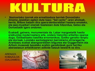 Nazioarteko izarrek eta errealizadore berriek Donostiako Zinema Jaialdian egiten dute topo; "bel canto" -aren ahotsak, berriz, Bilbon batzen dira opera-denboraldiari hasiera emateko, eta jazz-musikari onenek Gasteizen dute hitzordua, Getxo eta Donostiatik igaro ondoren.  Euskadi, gainera, monumentala da. Labar margoetatik hasita eraikuntza modernoetara arte, ondare historiko artistiko oparoa dugu. Estibalitzeko basilika erromanikoa, Gotiko garaiko tenplu eta dorreak, Loiolako santutegiaren barrokismo zirraragarria, Arantzazu euskal abangoardisten bilgunea eta Guggenheim eta Artium museoak bezalako eraikin garaikideak gure herriko aberastasun artistikoaren adibide batzuk besterik ez dira.  KULTURA ARENAZA KOBAZULOA (GALDAMES) 