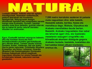 Lautada zabalak, ibilbide ederrak egiteko mendiguneak, itsaslabar malkartsuak, padura aberatsak eta hondartza lasaigarriak. Naturguneak atsegin dituztenek hamaika leku ezagutzeko parada izango dute Euskadin. Gurean, hainbat paisaia mota ikus daitezke, guztiak ederrak, eta ez bakarrik parke natural izendatu dituzten lur eremuetan.  Egun, Euskadik hainbat naturgune babestu ditu eta horietan fauna eta flora berreskuratzeko proiektu garrantzitsuak jarri dituzte abian. Tartean daude Urkiola, Gorbeia, Aralar, Valderejo, Izki eta Aiako Harria parke naturalak; Urdaibaiko Biosfera Erreserba; eta Itxina, Leitzaran, Guardia (Biasteri) eta Gaztelugatxeko Donieneko biotopo babestuak mendi magikoek inguratzen dituzten lur eremu hezeak eta kondairazko leizeak, naturaren xarmaz gozatzeko.  NATURA 7.200 metro karratuko azaleran bi paisaia mota nagusitzen dira: alde batetik, itsasalde zabala, berdea, hezea eta menditsua dago. Bizkaia, Gipuzkoa eta Arabako mendialdea daude bertan. Bestetik, Arabako hegoaldeko ibar zabal eta lehorrak ageri dira, eta Gaztelako mesetaren ezaugarri orografiko eta klimatikoak ekartzen dizkigute gogora. Arabako lautada, bestalde, kostaldea eta barrualdea lotzen dituen trantsizio-eremua da. 