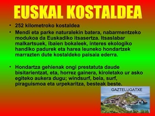 252 kilometroko kostaldea Mendi eta parke naturalekin batera, nabarmentzeko modukoa da Euskadiko itsasertza. Itsaslabar malkartsuek, ibaien bokaleek, interes ekologiko handiko padurek eta harea leuneko hondartzek marrazten dute kostaldeko paisaia ederra.  Hondartza gehienak ongi prestatuta daude bisitarientzat, eta, horrez gainera, kiroletako ur asko egiteko aukera dugu; windsurf, bela, surf, piraguismoa eta urpekaritza, besteak beste.  EUSKAL KOSTALDEA GAZTELUGATXE 