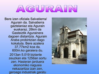 BBeerree iizzeenn ooffiizziiaallaa SSaallvvaattiieerrrraa// 
AAgguurraaiinn ddaa.. SSaallvvaattiieerrrraa 
ggaazztteellaanniiaazz eettaa AAgguurraaiinn 
eeuusskkaarraazz.. 2266kkmm ddaa 
GGaasstteeiizzttiikk AAgguurraaiinneerraa 
ddaaggooeenn ddiissttaannttzziiaa.. AAgguurraaiinn 
AArraabbaa pprroobbiinnttzziiaann ddaaggoo 
kkookkaattuuttaa.. BBeerree aazzaalleerraa 
3377,,7777kkmm22 kkooaa ddaa.. 
660000mm..kkoo ggaarraaiieerraa dduu.. 
22001133aann 55..001199 bbiizzttaannllee 
zzeeuuzzkkaann eettaa 11225566aann ssoorrttuu 
zzeenn.. HHaassiieerraann jjaarrdduueerraa 
eekkoonnoommiikkoo nnaagguussiiaa 
nneekkaazzaarriittzzaa iizzaann zzeenn,, 
ggeerrooaaggoo iinndduussttrriiaakk ggaarraattuu 
ddiirraa.. 
 