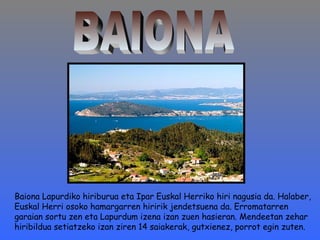 Baiona Lapurdiko hiriburua eta Ipar Euskal Herriko hiri nagusia da. Halaber, 
Euskal Herri osoko hamargarren hiririk jendetsuena da. Erromatarren 
garaian sortu zen eta Lapurdum izena izan zuen hasieran. Mendeetan zehar 
hiribildua setiatzeko izan ziren 14 saiakerak, gutxienez, porrot egin zuten. 
 