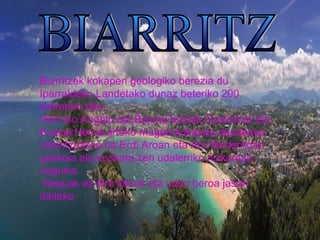 Biarritzek kokapen geologiko berezia du . 
Iparraldeko Landetako dunaz beteriko 200 
kilometro ditu . 
Gertuko Angelu eta Baiona bezala,Gaskoinia eta 
Euskal Herria arteko mugan kokatuta daudenez, 
zalantzazkoa da Erdi Aroan eta Aro Modernoan 
gaskoia ala euskara zen udalerriko hizkuntza 
nagusia. 
Neguak ez dira latzak eta udan beroa jasan 
daiteke 
 