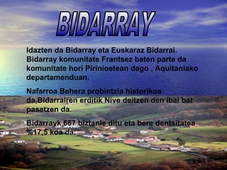 Idazten da Bidarray eta Euskaraz Bidarrai. 
Bidarray komunitate Frantsez baten parte da 
komunitate hori Pirinioetean dago , Aquitaniako 
departamenduan. 
Nafarroa Behera probintzia historikoa 
da,Bidarrairen erditik Nive deitzen den ibai bat 
pasatzen da. 
Bidarrayk 667 biztanle ditu eta bere dentsitatea 
%17,5 koa da. 
 