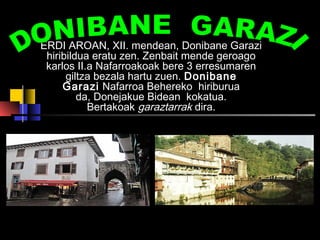 ERDI AROAN, XII. mendean, Donibane Garazi 
hiribildua eratu zen. Zenbait mende geroago 
karlos II.a Nafarroakoak bere 3 erresumaren 
giltza bezala hartu zuen. Donibane 
Garazi Nafarroa Behereko hiriburua 
da, Donejakue Bidean kokatua. 
Bertakoak garaztarrak dira. 
Hau Donibane Garaziko errobi 
gaineko zubia da. 
 