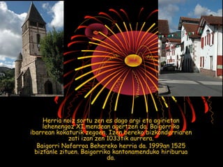 BAIGORRIKO ELIZA KARRIKA HANDIA 
Herria noiz sortu zen es dago argi eta agirietan 
lehenengoz XI.mendean agertzen da. Baigorriko 
ibarrean kokaturik zegoen. Izen bereko bizkonderriaren 
zati izan zen 1033tik aurrera. 
Baigorri Nafarroa Behereko herria da. 1999an 1525 
biztanle zituen. Baigorriko kantonamenduko hiriburua 
da. 
 