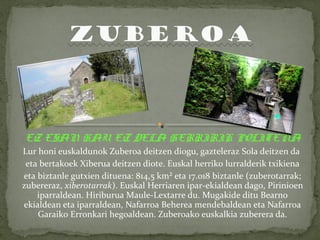 EZ ESAN HAU EZ DELA HERRIRIK POLITENA 
Lur honi euskaldunok Zuberoa deitzen diogu, gazteleraz Sola deitzen da 
eta bertakoek Xiberua deitzen diote. Euskal herriko lurralderik txikiena 
eta biztanle gutxien dituena: 814,5 km² eta 17.018 biztanle (zuberotarrak; 
zubereraz, xiberotarrak). Euskal Herriaren ipar-ekialdean dago, Pirinioen 
iparraldean. Hiriburua Maule-Lextarre du. Mugakide ditu Bearno 
ekialdean eta iparraldean, Nafarroa Beherea mendebaldean eta Nafarroa 
Garaiko Erronkari hegoaldean. Zuberoako euskalkia zuberera da. 
 